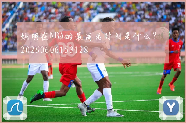 姚明在NBA的最高光时刻是什么?_20260606153128