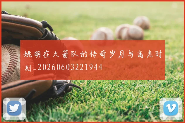 姚明在火箭队的传奇岁月与高光时刻_20260603221944